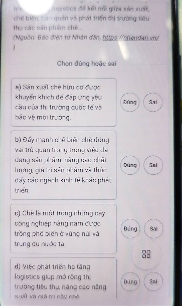tric iogistics đế kết nổi giữa sản xuất, 
chế biên, báo quán và phát triển thị trường tiêu 
thụ các sản phẩm chè... 
(Nguồn: Báo điện tứ Nhân dân, https://nhandan.vn/ 
) 
Chọn đúng hoặc sai 
a) Sản xuất chè hữu cơ được 
khuyến khích để đáp ứng yêu 
cầu của thị trường quốc tế và Đúng Sai 
bảo vệ môi trường. 
b) Đẩy mạnh chế biến chè đóng 
vai trò quan trọng trong việc đa 
dạng sản phẩm, nâng cao chất Đúng Sai 
lượng, giá trị sản phẩm và thúc 
đấy các ngành kinh tế khác phát 
triển. 
c) Chè là một trong những cây 
công nghiệp hàng năm được 
Đúng Sai 
trồng phố biến ở vùng núi và 
trung du nước ta. 
d) Việc phát triển hạ tầng 
logistics giúp mở rộng thị 
Đúng Sai 
trường tiêu thụ, nâng cao năng 
suất và giá trị cây chè