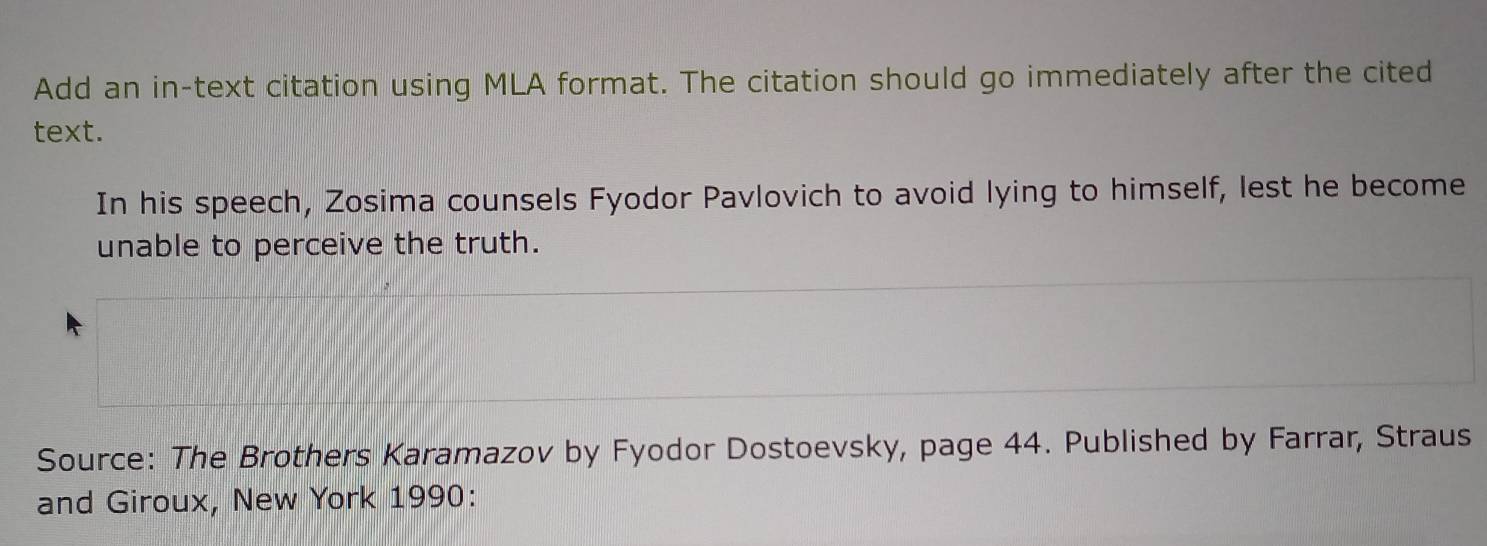 Add an in-text citation using MLA format. The citation should go immediately after the cited 
text. 
In his speech, Zosima counsels Fyodor Pavlovich to avoid lying to himself, lest he become 
unable to perceive the truth. 
Source: The Brothers Karamazov by Fyodor Dostoevsky, page 44. Published by Farrar, Straus 
and Giroux, New York 1990: