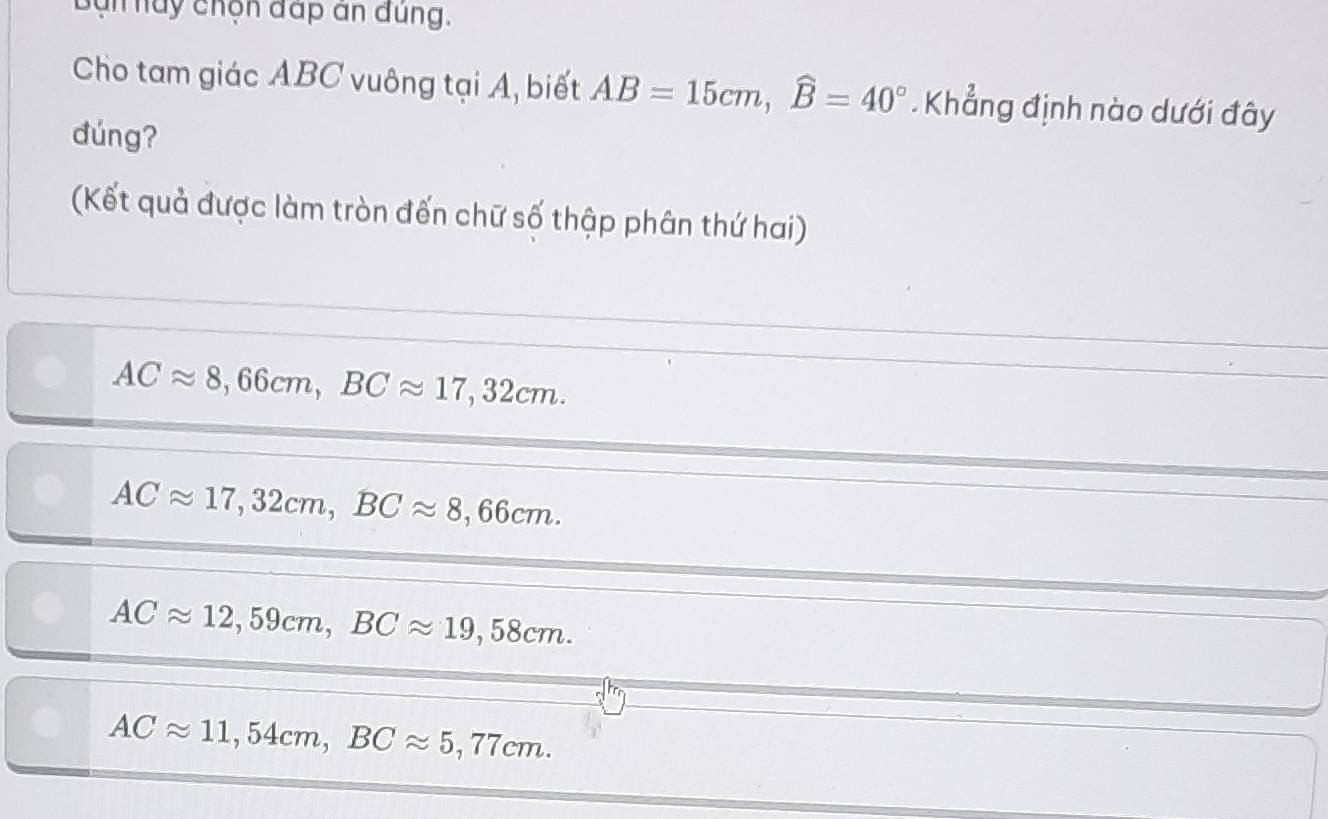 Bạn này chọn đấp an đúng.
Cho tam giác ABC vuông tại A, biết AB=15cm, widehat B=40°. Khẳng định nào dưới đây
dúng?
(Kết quả được làm tròn đến chữ số thập phân thứ hai)
ACapprox 8,66cm, BCapprox 17,32cm.
ACapprox 17,32cm, BCapprox 8,66cm.
ACapprox 12,59cm, BCapprox 19,58cm.
ACapprox 11,54cm, BCapprox 5,77cm.