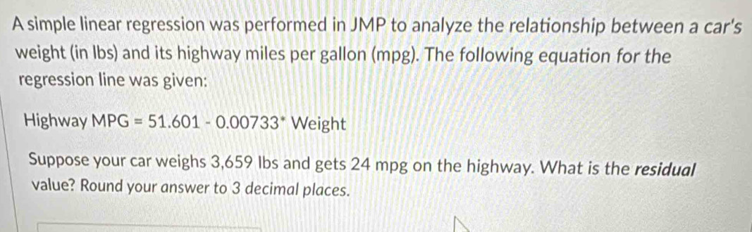 A simple linear regression was performed in JMP to analyze the relationship between a car's 
weight (in lbs) and its highway miles per gallon (mpg). The following equation for the 
regression line was given: 
Highway MPG=51.601-0.00733^* Weight 
Suppose your car weighs 3,659 Ibs and gets 24 mpg on the highway. What is the residual 
value? Round your answer to 3 decimal places.