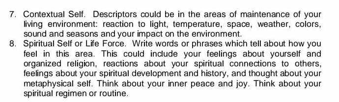 Contextual Self. Descriptors could be in the areas of maintenance of your 
living environment: reaction to light, temperature, space, weather, colors, 
sound and seasons and your impact on the environment. 
8. Spiritual Self or Life Force. Write words or phrases which tell about how you 
feel in this area. This could include your feelings about yourself and 
organized religion, reactions about your spiritual connections to others, 
feelings about your spiritual development and history, and thought about your 
metaphysical self. Think about your inner peace and joy. Think about your 
spiritual regimen or routine.