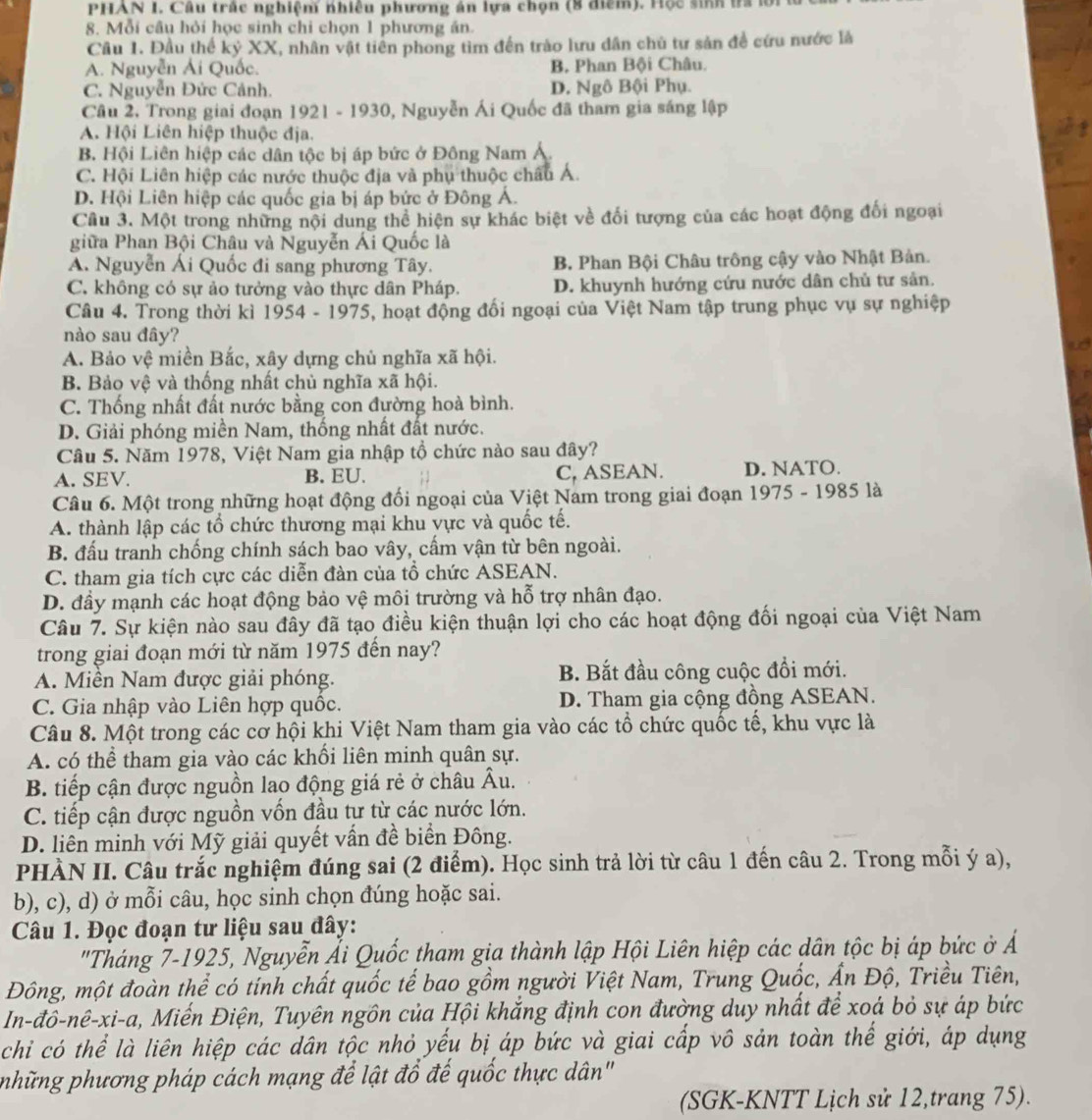 PHAN I. Câu trắc nghiệm nhiêu phương án lựa chọn (8 điểm). Học sinh ta lới
8. Mỗi câu hỏi học sinh chi chọn 1 phương án.
Câu 1. Đầu thế kỷ XX, nhân vật tiên phong tìm đến trào lưu dân chủ tư sản đề cứu nước là
A. Nguyễn Ái Quốc. B. Phan Bội Châu.
C. Nguyễn Đức Cảnh. D. Ngô Bội Phụ.
Câu 2, Trong giai đoạn 1921 - 1930, Nguyễn Ái Quốc đã tham gia sáng lập
A. Hội Liên hiệp thuộc địa.
B. Hội Liên hiệp các dân tộc bị áp bức ở Đông Nam A.
C. Hội Liên hiệp các nước thuộc địa và phụ thuộc châu Á.
D. Hội Liên hiệp các quốc gia bị áp bức ở Đông Á.
Câu 3. Một trong những nội dung thể hiện sự khác biệt về đối tượng của các hoạt động đối ngoại
giữa Phan Bội Châu và Nguyễn Ái Quốc là
A. Nguyễn Ái Quốc đi sang phương Tây. B. Phan Bội Châu trông cậy vào Nhật Bản.
C. không có sự ảo tưởng vào thực dân Pháp. D. khuynh hướng cứu nước dân chủ tư sản.
Câu 4. Trong thời kì 1954 - 1975, hoạt động đối ngoại của Việt Nam tập trung phục vụ sự nghiệp
nào sau đây?
A. Bảo vệ miền Bắc, xây dựng chủ nghĩa xã hội.
B. Bảo vệ và thống nhất chủ nghĩa xã hội.
C. Thống nhất đất nước bằng con đường hoà bình.
D. Giải phóng miền Nam, thống nhất đất nước.
Câu 5. Năm 1978, Việt Nam gia nhập tổ chức nào sau đây?
A. SEV. B. EU. C, ASEAN. D. NATO.
Câu 6. Một trong những hoạt động đối ngoại của Việt Nam trong giai đoạn 1975 - 1985 là
A. thành lập các tổ chức thương mại khu vực và quốc tế.
B. đấu tranh chống chính sách bao vây, cấm vận từ bên ngoài.
C. tham gia tích cực các diễn đàn của tổ chức ASEAN.
D. đầy mạnh các hoạt động bảo vệ môi trường và hỗ trợ nhân đạo.
Câu 7. Sự kiện nào sau đây đã tạo điều kiện thuận lợi cho các hoạt động đối ngoại của Việt Nam
trong giai đoạn mới từ năm 1975 đến nay?
A. Miền Nam được giải phóng. B. Bắt đầu công cuộc đổi mới.
C. Gia nhập vào Liên hợp quốc. D. Tham gia cộng đồng ASEAN.
Câu 8. Một trong các cơ hội khi Việt Nam tham gia vào các tổ chức quốc tế, khu vực là
A. có thể tham gia vào các khối liên minh quân sự.
B. tiếp cận được nguồn lao động giá rẻ ở châu Âu.
C. tiếp cận được nguồn vốn đầu tự từ các nước lớn.
D. liên minh với Mỹ giải quyết vấn đề biển Đông.
PHÀN II. Câu trắc nghiệm đúng sai (2 điểm). Học sinh trả lời từ câu 1 đến câu 2. Trong mỗi ý a),
b), c), d) ở mỗi câu, học sinh chọn đúng hoặc sai.
Câu 1. Đọc đoạn tư liệu sau đây:
"Tháng 7-1925, Nguyễn Ấi Quốc tham gia thành lập Hội Liên hiệp các dân tộc bị áp bức ở Á
Đông, một đoàn thể có tính chất quốc tế bao gồm người Việt Nam, Trung Quốc, Ấn Độ, Triều Tiên,
In-đô-nê-xi-a, Miến Điện, Tuyên ngôn của Hội khắng định con đường duy nhất để xoá bỏ sự áp bức
chỉ có thể là liên hiệp các dân tộc nhỏ yếu bị áp bức và giai cấp vô sản toàn thế giới, áp dụng
những phương pháp cách mạng để lật đồ đế quốc thực dân'
(SGK-KNTT Lịch sử 12,trang 75).