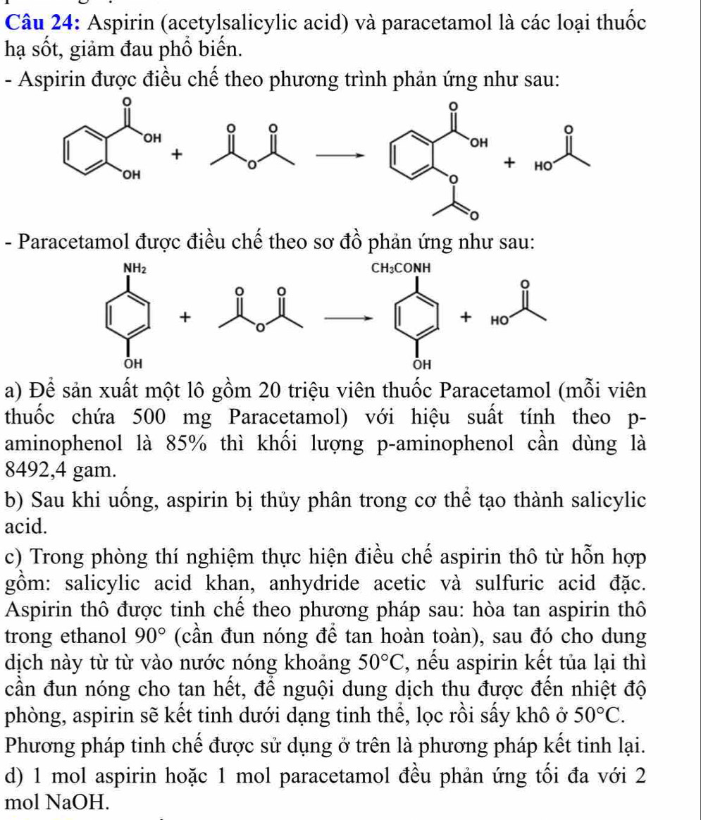 Aspirin (acetylsalicylic acid) và paracetamol là các loại thuốc
hạ sốt, giảm đau phổ biến.
- Aspirin được điều chể theo phương trình phản ứng như sau:
OH
+
+ HO
- Paracetamol được điều chế theo sơ đồ phản ứng như sau:
a) Để sản xuất một lô gồm 20 triệu viên thuốc Paracetamol (mỗi viên
thuốc chứa 500 mg Paracetamol) với hiệu suất tính theo p-
aminophenol là 85% thì khối lượng p-aminophenol cần dùng là
8492,4 gam.
b) Sau khi uống, aspirin bị thủy phân trong cơ thể tạo thành salicylic
acid.
c) Trong phòng thí nghiệm thực hiện điều chế aspirin thô từ hỗn hợp
gồm: salicylic acid khan, anhydride acetic và sulfuric acid đặc.
Aspirin thô được tinh chế theo phương pháp sau: hòa tan aspirin thô
trong ethanol 90° (cần đun nóng để tan hoàn toàn), sau đó cho dung
dịch này từ từ vào nước nóng khoảng 50°C , nếu aspirin kết tủa lại thì
cần đun nóng cho tan hết, để nguội dung dịch thu được đến nhiệt độ
phòng, aspirin sẽ kết tinh dưới dạng tinh thể, lọc rồi sấy khô ở 50°C.
Phương pháp tinh chế được sử dụng ở trên là phương pháp kết tinh lại.
d) 1 mol aspirin hoặc 1 mol paracetamol đều phản ứng tối đa với 2
mol NaOH.