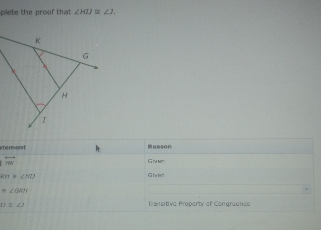 plete the proof that ∠ HIJ≌ ∠ J. 
tement Reason
overleftrightarrow HK Given
KH≌ ∠ HIJ
Given
≌ ∠ GKH
IJ≌ ∠ J Transitive Property of Congruence