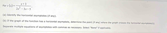 For s(x)= (x+3)/2x^2-3x-5 , 
(a) Identify the horizontal asymptotes (if any). 
(b) If the graph of the function has a horizontal asymptote, determine the point (if any) where the graph crosses the horizontal asymptote(s). 
Separate multiple equations of asymptotes with commas as necessary. Select "None" if applicable.
