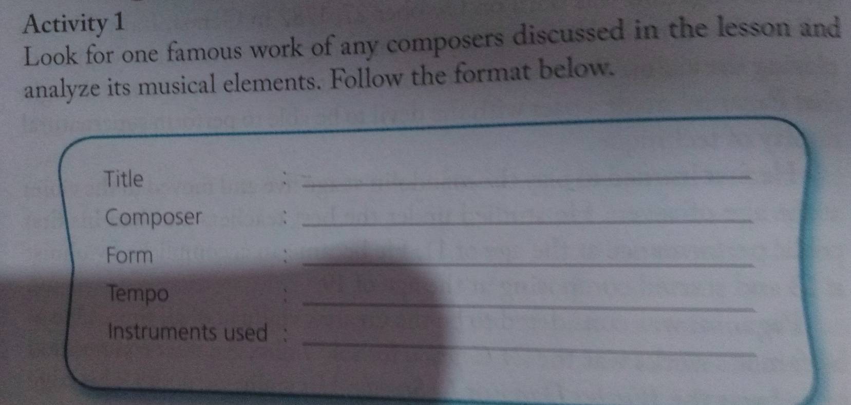 Activity 1 
Look for one famous work of any composers discussed in the lesson and 
analyze its musical elements. Follow the format below. 
Title :_ 
Composer :_ 
Form :_ 
Tempo 
_ 
_ 
Instruments used :