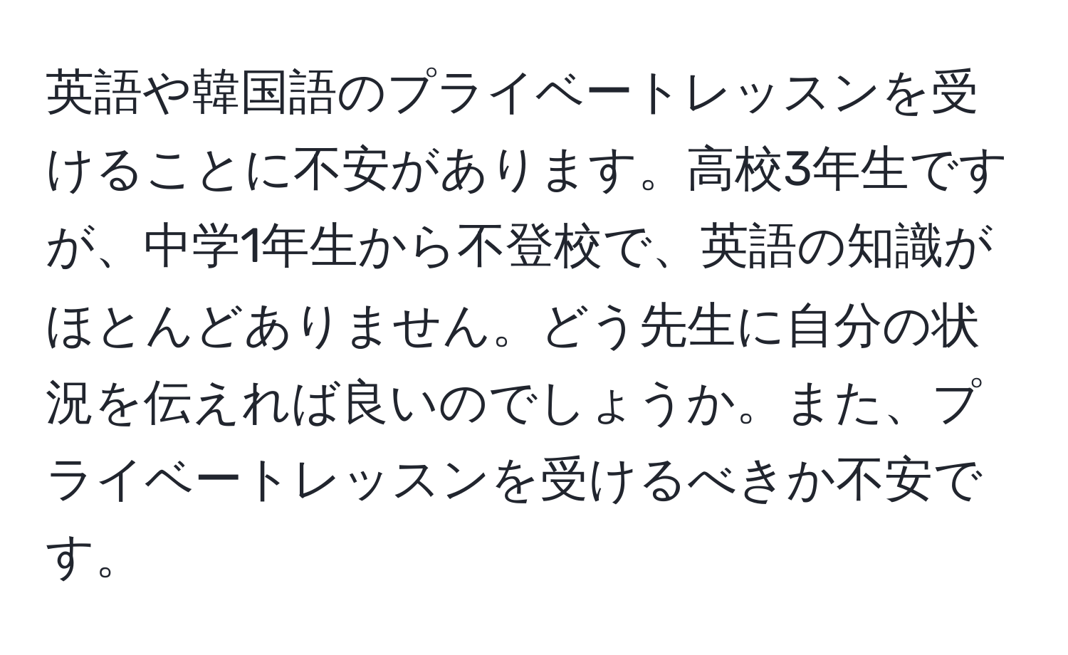 英語や韓国語のプライベートレッスンを受けることに不安があります。高校3年生ですが、中学1年生から不登校で、英語の知識がほとんどありません。どう先生に自分の状況を伝えれば良いのでしょうか。また、プライベートレッスンを受けるべきか不安です。