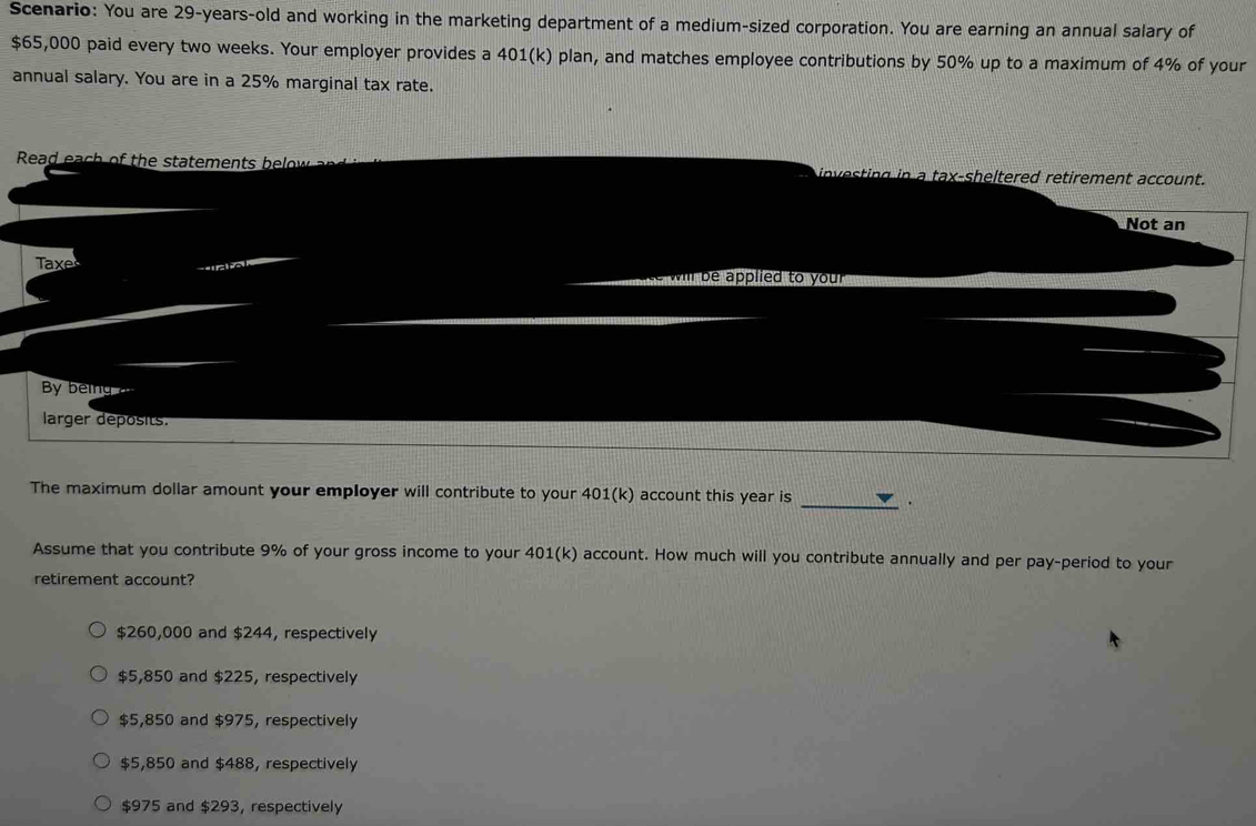 Scenario: You are 29-years -old and working in the marketing department of a medium-sized corporation. You are earning an annual salary of
$65,000 paid every two weeks. Your employer provides a 401(k) plan, and matches employee contributions by 50% up to a maximum of 4% of your
annual salary. You are in a 25% marginal tax rate.
Read eac o t e statement b investing in a tax-sheltered retirement account.
Not an
Taxe
will be applied to your
B bei 
larger deposits.
The maximum dollar amount your employer will contribute to your 401(k) account this year is _.
Assume that you contribute 9% of your gross income to your 401(k) account. How much will you contribute annually and per pay-period to your
retirement account?
$260,000 and $244, respectively
$5,850 and $225, respectively
$5,850 and $975, respectively
$5,850 and $488, respectively
$975 and $293, respectively