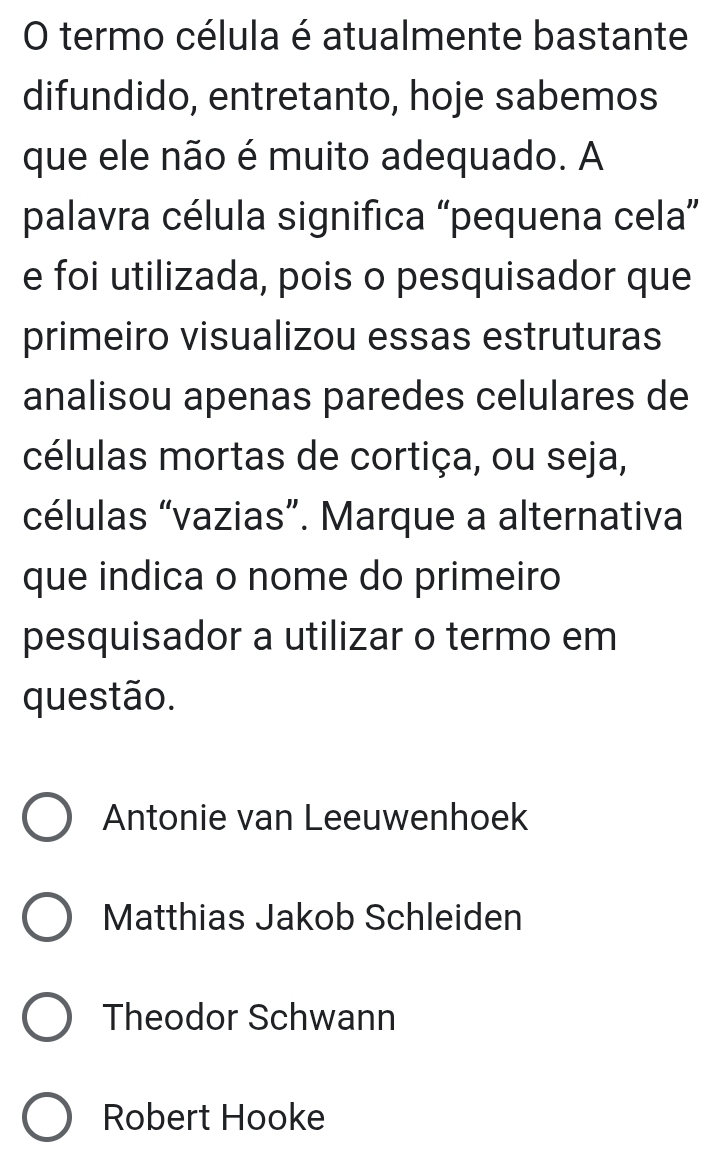 termo célula é atualmente bastante
difundido, entretanto, hoje sabemos
que ele não é muito adequado. A
palavra célula significa “pequena cela”
e foi utilizada, pois o pesquisador que
primeiro visualizou essas estruturas
analisou apenas paredes celulares de
células mortas de cortiça, ou seja,
células “vazias”. Marque a alternativa
que indica o nome do primeiro
pesquisador a utilizar o termo em
questão.
Antonie van Leeuwenhoek
Matthias Jakob Schleiden
Theodor Schwann
Robert Hooke