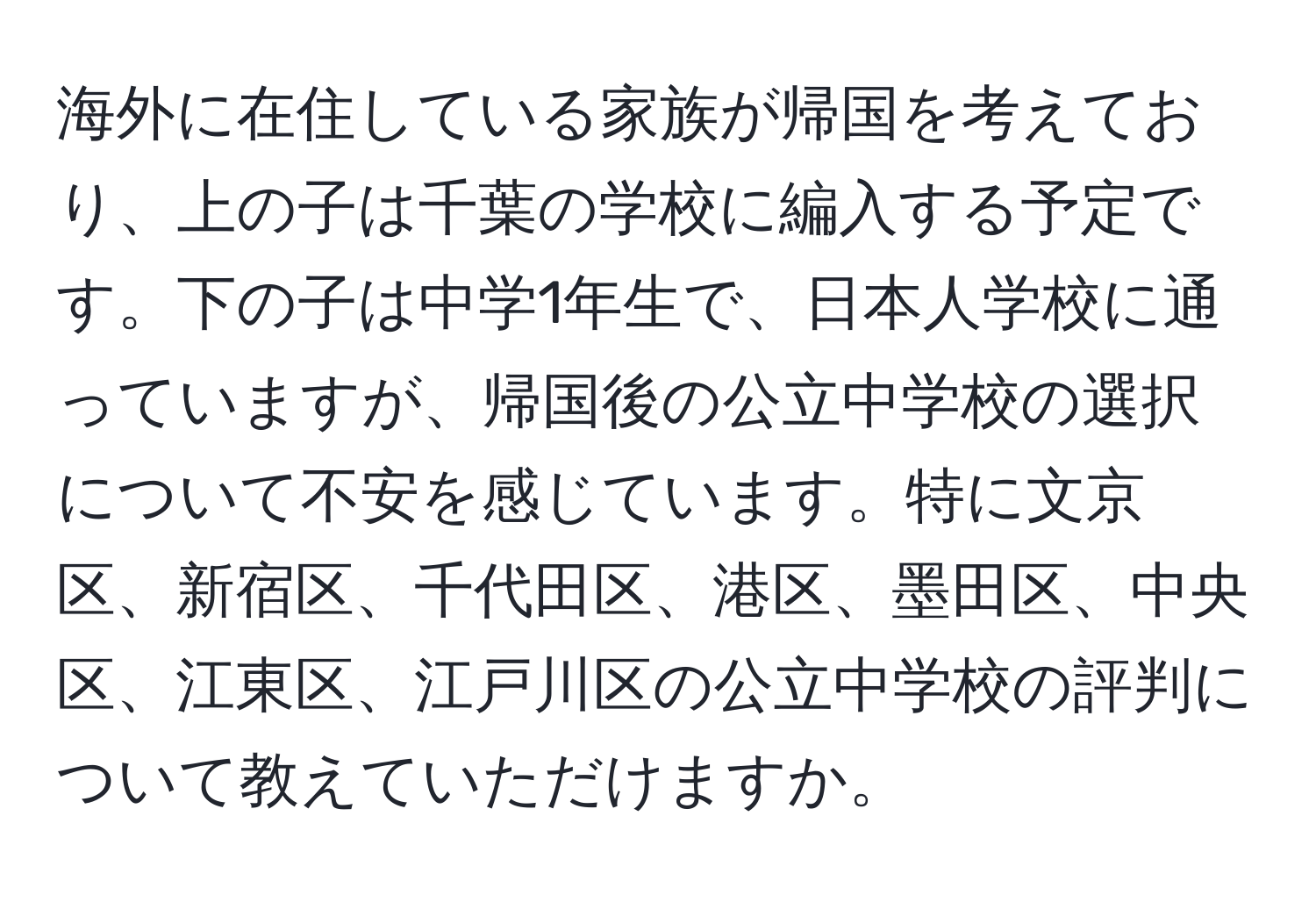 海外に在住している家族が帰国を考えており、上の子は千葉の学校に編入する予定です。下の子は中学1年生で、日本人学校に通っていますが、帰国後の公立中学校の選択について不安を感じています。特に文京区、新宿区、千代田区、港区、墨田区、中央区、江東区、江戸川区の公立中学校の評判について教えていただけますか。