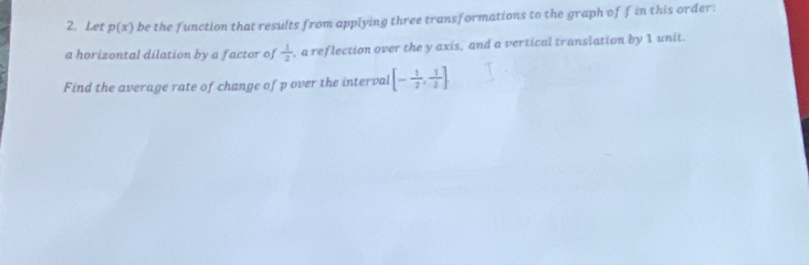 Let p(x) be the function that results from applying three transformations to the graph of f in this order: 
a horizontal dilation by a factor of  1/3  , a reflection over the y axis, and a vertical translation by I unit. 
Find the average rate of change of p over the interval [- 1/2 , 1/2 ].