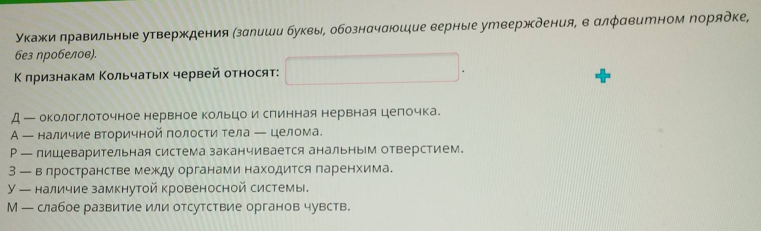 укажи лравильные утверждения (зαлиши буквы, обознαчаюшие верные ууверждения, в αлφαвитном порядке,
6e3 ηробелов).
Κ πризнакам Κольчаτыех червей относят:
Д — окологлоточное нервное Κольцои слинная нервная целрочка.
А — наличие Βторичной полости тела ─ целома.
Р — пишеварительная система заканчивается анальным отверстием.
3 — велространстве между органами находится πаренхима.
У — наличие замкнутой кровеносной системы.
М — слабое развитие или отсутствие органов чувств.