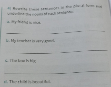 4| Rewrite these sentences in the plural form and 
underline the nouns of each sentence. 
a. My friend is nice. 
_ 
b. My teacher is very good. 
_ 
c. The box is big. 
_ 
d. The child is beautiful.