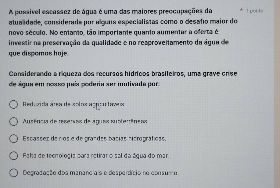 A possível escassez de água é uma das maiores preocupações da 1 ponto
atualidade, considerada por alguns especialistas como o desafão maior do
novo século. No entanto, tão importante quanto aumentar a oferta é
investir na preservação da qualidade e no reaproveitamento da água de
que dispomos hoje.
Considerando a riqueza dos recursos hídricos brasileiros, uma grave crise
de água em nosso país poderia ser motivada por:
Reduzida área de solos agricultáveis.
Ausência de reservas de águas subterrâneas.
Escassez de rios e de grandes bacias hidrográficas.
Falta de tecnologia para retirar o sal da água do mar.
Degradação dos mananciais e desperdício no consumo.