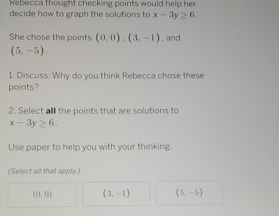 Rebecca thought checking points would help her
decide how to graph the solutions to x-3y≥ 6. 
She chose the points (0,0), (3,-1) , and
(5,-5). 
1. Discuss: Why do you think Rebecca chose these
points?
2. Select all the points that are solutions to
x-3y≥ 6. 
Use paper to help you with your thinking.
(Select all that apply.)
(0,0) (3,-1) (5,-5)