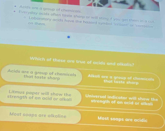 Acids are a group of chemicals.
Everyday acids often taste sharp or will sting if you get them in a cut.
Laboratory acids have the hazard symbol 'irritant' or 'corrosive'
on them.
Which of these are true of acids and alkalis?
Acids are a group of chemicals Alkali are a group of chemicals
that taste sharp that taste sharp
Litmus paper will show the Universal indicator will show the
strength of an acid or alkali strength of an acid or alkali
Most soaps are alkaline Most soaps are acidic