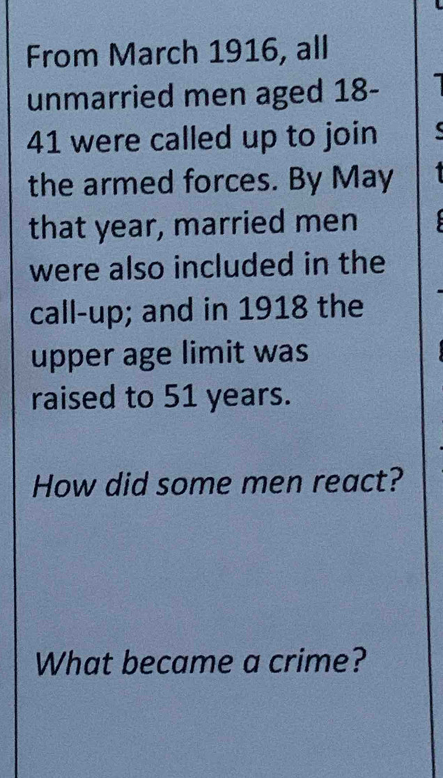 From March 1916, all 
unmarried men aged 18-
41 were called up to join 
the armed forces. By May 
that year, married men 
were also included in the 
call-up; and in 1918 the 
upper age limit was 
raised to 51 years. 
How did some men react? 
What became a crime?