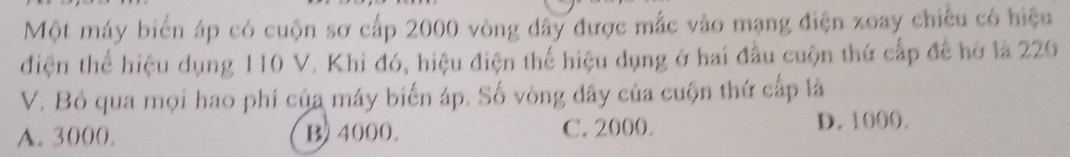 Một máy biển áp có cuộn sơ cấp 2000 vòng dây được mắc vào mạng điện xoay chiêu có hiệu
điện thể hiệu dụng 110 V. Khi đó, hiệu điện thể hiệu dụng ở hai đầu cuộn thứ cấp để hở là 220
V. Bỏ qua mọi hao phí của máy biển áp. Số vòng dây của cuộn thứ cấp là
A. 3000. B 4000. C. 2000. D. 1000.