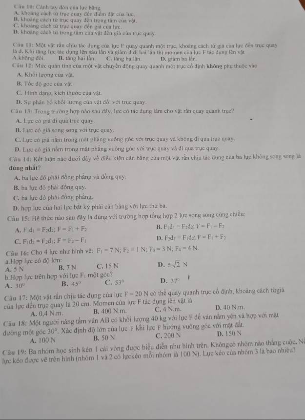 Cảnh tay đòn của lực bằng
A. khoảng cách từ trục quay đến điểm đặt của lực.
B. khoảng cách từ trục quay đến trọng tâm của vật.
C. khoảng cách từ trục quay đến giả của lực.
D. khoàng cách từ trong tâm của vật đến giả của trục quay.
Cầu 11: Một vật răn chịu tác dụng của lực F quay quanh một trục, khoảng cách từ giả của lực đến trục quay
là đ. Khi tăng lực tác dụng lên sáu lần và giảm d đi hai lần thị momen của lực F tác dụng lên vật
A.khōng đôi, B. tăng hai lần C. tăng ba lần. D. giám ba lần
Câu 12: Mức quán tính của một vật chuyển động quay quanh một trục cổ định không phụ thuộc vào
A. Khối lượng của vật.
B. Tốc độ góc của vật
C. Hình dạng, kích thước của vật.
D. Sự phân bổ khối lượng của vật đổi với trục quay
Câu 13: Trong trường hợp nào sau đây, lực có tác dụng làm cho vật răn quay quanh trục?
A. Lực có giá đi qua trục quay.
B. Lực có giá song song với trục quay.
C. Lực có giá nằm trong mặt phầng vuông góc với trục quay và không đi qua trục quay.
D. Lực có giá nằm trong mặt phẳng vuông góc với trục quay và đi qua trục quay.
Cầu 14: Kết luận nào dưới đây về điều kiện cân bằng của một vật rắn chịu tác dụng của ba lực không song song là
đúng nhất?
A. ba lực đó phái đồng phẳng và đồng quy.
B. ba lực đó phái đồng quy
C. ba lực đó phải đồng phăng.
D. hợp lực của hai lực bắt kỳ phải cân bằng với lực thứ ba.
Câu 15: Hệ thức nào sau đây là đúng với trường hợp tổng hợp 2 lực song song cùng chiều:
A. F_1d_1=F_2d_2;F=F_1+F_2 B. F_1d_1=F_2d_2;F=F_1-F_2
C. F_1d_2=F_2d_1;F=F_2-F_1
D. F_2d_1=F_1d_2;F=F_1+F_2
Câu 16: Cho 4 lực như hình vẽ: F_1=7N;F_2=1N;F_3=3N;F_4=4N.
a.Hợp lực có độ lớn:
A. 5 N B. 7 N C. 15 N D. 5sqrt(2)N
b.Hợp lực trên hợp với lực F_1 một góc?
A. 30° B. 45° C. 53° D. 37°
Câu 17:M6t t vật rần chịu tác dụng của lực F=20N có thể quay quanh trục cổ định, khoảng cách từgiá
của lực đến trục quay là 20 cm. Momen của lực F tác dụng lên vật là
A. 0,4 N.m. B. 400 N m. C. 4 N.m. D. 40 N.m.
Câu 18: Một người năng tầm ván AB có khổi lượng 40 kg với lực F đễ ván nằm yên và hợp với mặt
đường một góc 30° Xác định độ lớn của lực F khi lực F hướng vuông góc với mặt đất
A. 100 N B. 50 N C. 200 N D. 150 N
Câu 19: Ba nhóm học sinh kéo 1 cái vòng được biểu diễn như hình trên. Khôngcó nhóm nào thắng cuộc. Nó
lực kéo được vẽ trên hình (nhóm 1 và 2 có lựckéo mỗi nhóm là 100 N). Lực kéo của nhóm 3 là bao nhiêu?