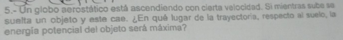 5.- Un globo aerostático está ascendiendo con cierta velocidad. Si mientras sube se 
suelta un objeto y este cae. ¿En qué lugar de la trayectoria, respecto al suelo, la 
energía potencial del objeto será máxima?