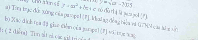 y=sqrt(ax)-2025, 
') Cho hàm số y=ax^2+bx+c có đồ thị là parapol (P).
a) Tìm trục đổi xứng của parapol (P), khoáng đồng biển và GTNN của hàm số?
b) Xác định tọa độ giao điểm của parapol (P) với trục tung
3: ( 2 điểm) Tìm tất cả các giá trị của