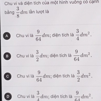 Chu vi và diện tích của một hình vuông có cạnh
bằng  3/8 dm lần lượt là
A Chu vi là  9/64 dm; diện tích là  3/4 dm^2.
B Chu vi là  3/2 dm; diện tích là  9/64 dm^2.
C Chu vi là  9/64 dm; diện tích là  3/2 dm^2.
D Chu vi là  3/4 dm; diện tích là  9/64 dm^2.