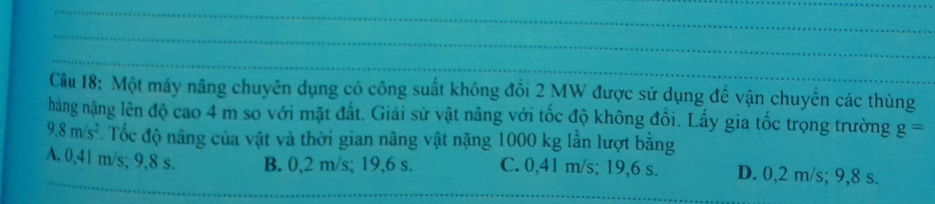 Một máy nâng chuyên dụng có công suất không đồi 2 MW được sử dụng để vận chuyển các thùng
hàng nặng lên độ cao 4 m so với mặt đất. Giải sử vật nâng với tốc độ không đổi. Lấy gia tốc trọng trường g=
9.8m/s^2. Tốc độ nâng của vật và thời gian nâng vật nặng 1000 kg lần lượt bằng
A. 0,41 m/s; 9,8 s.
B. 0,2 m/s; 19,6 s. C. 0,41 m/s; 19,6 s. D. 0,2 m/s; 9,8 s.