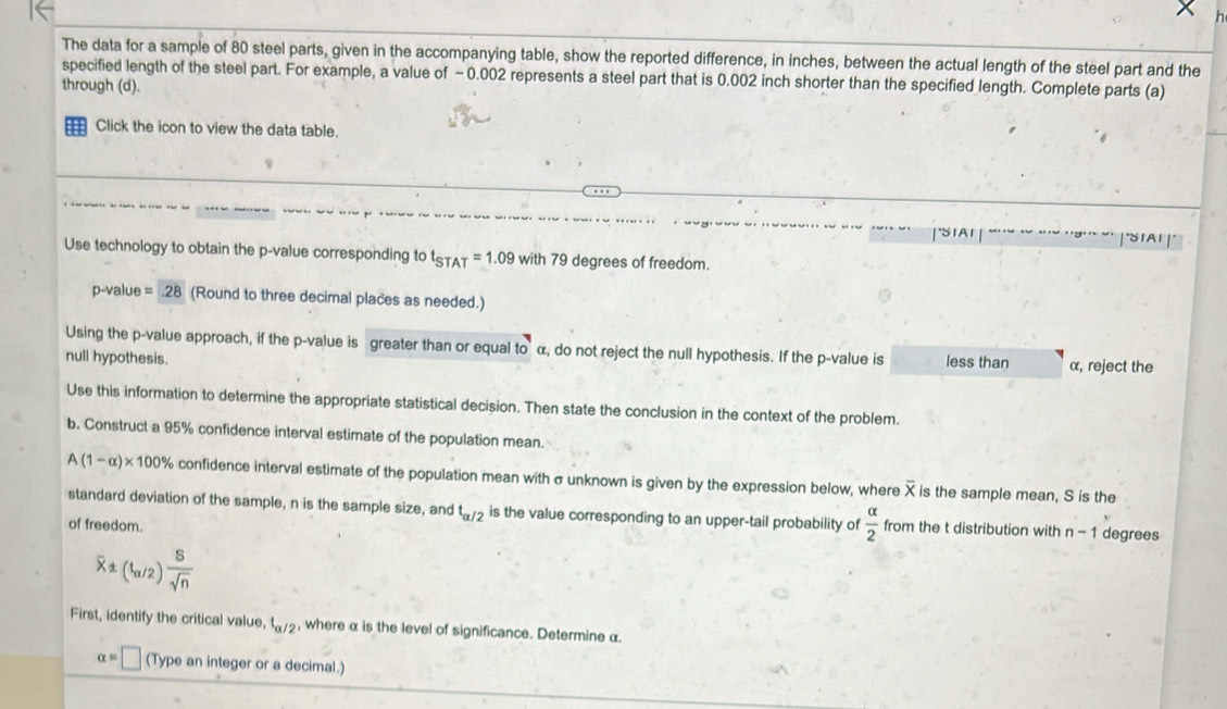The data for a sample of 80 steel parts, given in the accompanying table, show the reported difference, in inches, between the actual length of the steel part and the 
specified length of the steel part. For example, a value of - 0.002 represents a steel part that is 0.002 inch shorter than the specified length. Complete parts (a) 
through (d). 
Click the icon to view the data table. 
Use technology to obtain the p -value corresponding to t_STAT=1.09with79 degrees of freedom.
p-value =28 (Round to three decimal places as needed.) 
Using the p -value approach, if the p -value is greater than or equal to α, do not reject the null hypothesis. If the p -value is less than α, reject the 
null hypothesis. 
Use this information to determine the appropriate statistical decision. Then state the conclusion in the context of the problem. 
b. Construct a 95% confidence interval estimate of the population mean.
A(1-alpha )* 100% confidence interval estimate of the population mean with σ unknown is given by the expression below, where overline X is the sample mean, S is the 
standard deviation of the sample, n is the sample size, and t_alpha /2 is the value corresponding to an upper-tail probability of  alpha /2  from the t distribution with n-1 degrees
of freedom.
overline x± (1_alpha /2) 8/sqrt(n) 
First, identify the critical value, t_alpha /2 , where α is the level of significance. Determine α.
alpha =□ (Type an integer or a decimal.)