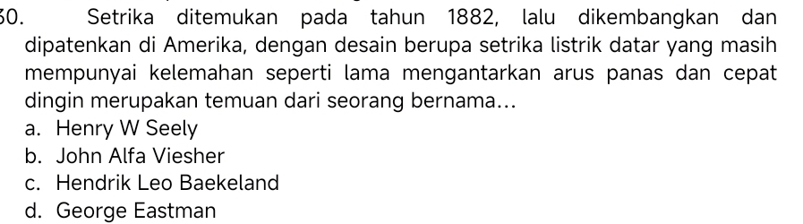 Setrika ditemukan pada tahun 1882, lalu dikembangkan dan
dipatenkan di Amerika, dengan desain berupa setrika listrik datar yang masih
mempunyai kelemahan seperti lama mengantarkan arus panas dan cepat
dingin merupakan temuan dari seorang bernama...
a. Henry W Seely
b. John Alfa Viesher
c. Hendrik Leo Baekeland
d. George Eastman