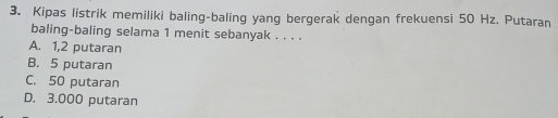 Kipas listrik memiliki baling-baling yang bergerak dengan frekuensi 50 Hz. Putaran
baling-baling selama 1 menit sebanyak . . . .
A. 1,2 putaran
B. 5 putaran
C. 50 putaran
D. 3.000 putaran