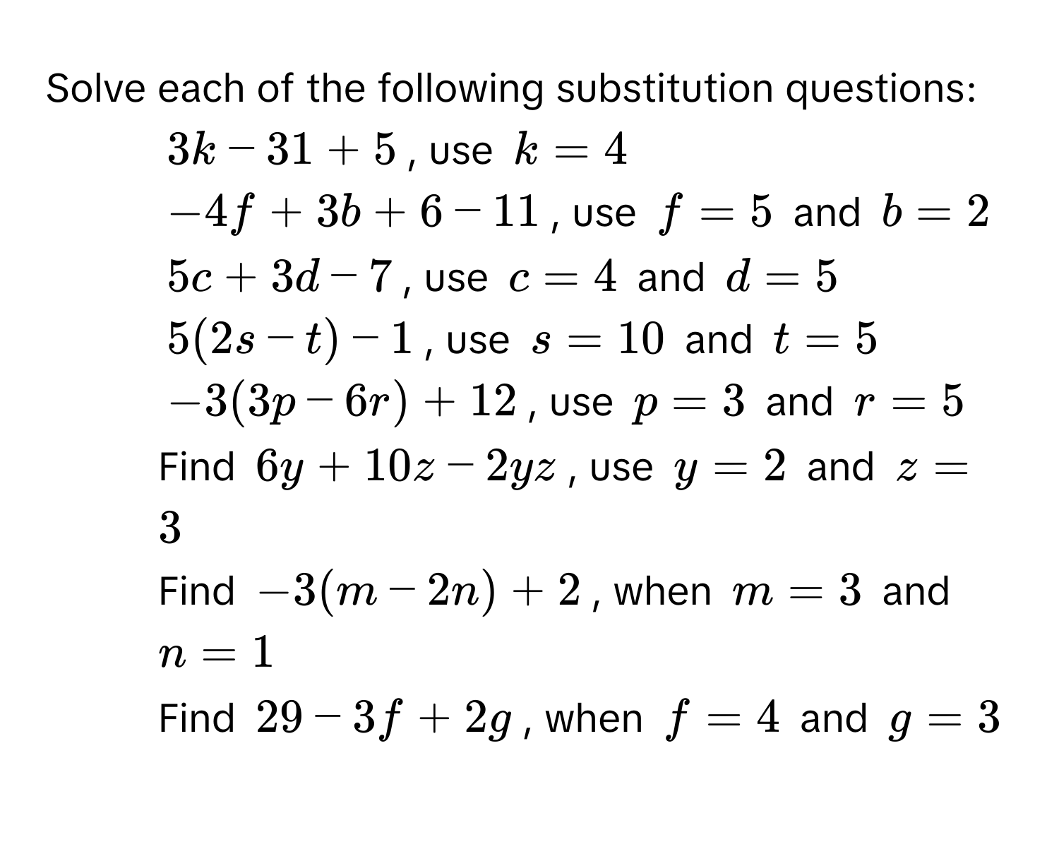 Solve each of the following substitution questions: 
1. $3k-31+5$, use $k=4$
2. $-4f+3b+6-11$, use $f=5$ and $b=2$
3. $5c+3d-7$, use $c=4$ and $d=5$
4. $5(2s-t)-1$, use $s=10$ and $t=5$
5. $-3(3p-6r)+12$, use $p=3$ and $r=5$
6. Find $6y+10z-2yz$, use $y=2$ and $z=3$
7. Find $-3(m-2n)+2$, when $m=3$ and $n=1$
8. Find $29-3f+2g$, when $f=4$ and $g=3$