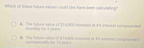 Which of these future values could she have been calculating?
A. The future value of $14,800 invested at 4% interest compounded
monthly for 2 years.
B. The future value of $14,800 invested at 4% interest compounded
semiannually for 12 years.