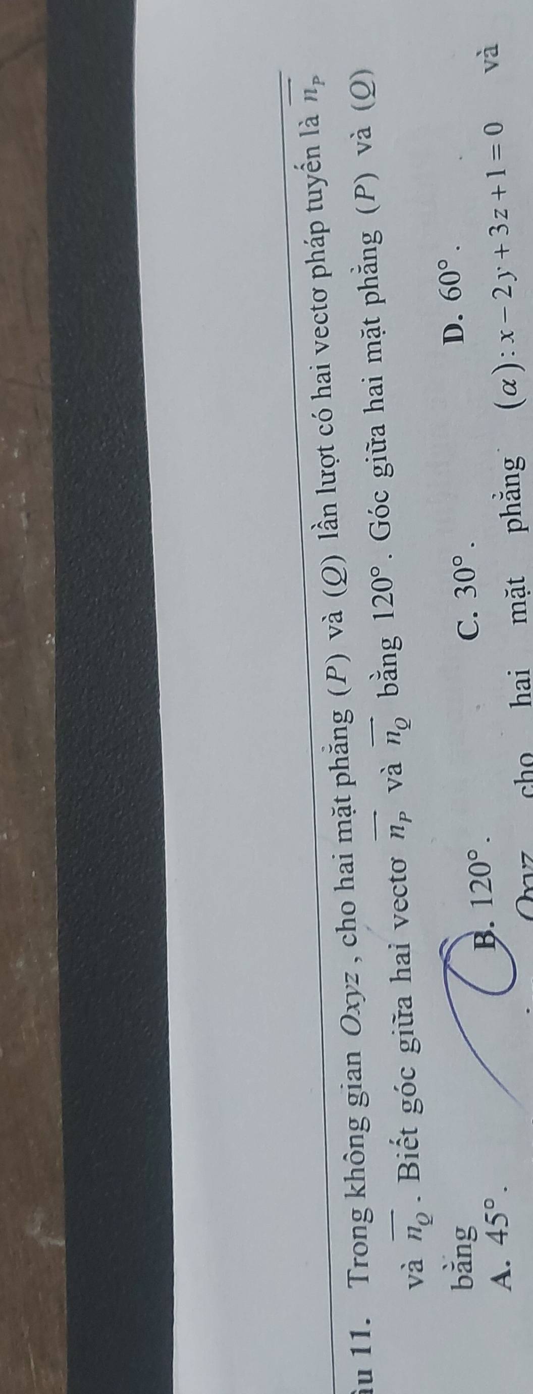 ầu 11. Trong không gian Oxyz , cho hai mặt phẳng (P) và (Q) lần lượt có hai vectơ pháp tuyến là overline n_p
và overline n_Q. Biết góc giữa hai vecto vector n_p và vector n_Q bǎng 120°. Góc giữa hai mặt phẳng (P) và (Q)
bằng
A. 45°. B. 120°. C. 30°. D. 60°. 
Ovz cho hai mặt phẳng (a): x-2y+3z+1=0 và