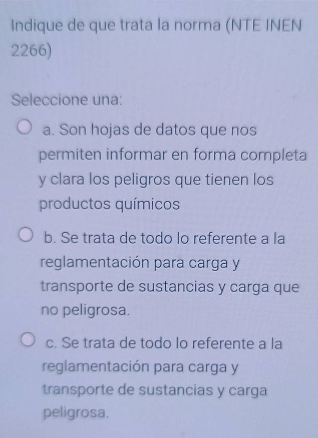 Indique de que trata la norma (NTE INEN
2266)
Seleccione una:
a. Son hojas de datos que nos
permiten informar en forma completa
y clara los peligros que tienen los
productos químicos
b. Se trata de todo lo referente a la
reglamentación para carga y
transporte de sustancias y carga que
no peligrosa.
c. Se trata de todo lo referente a la
reglamentación para carga y
transporte de sustancias y carga
peligrosa.