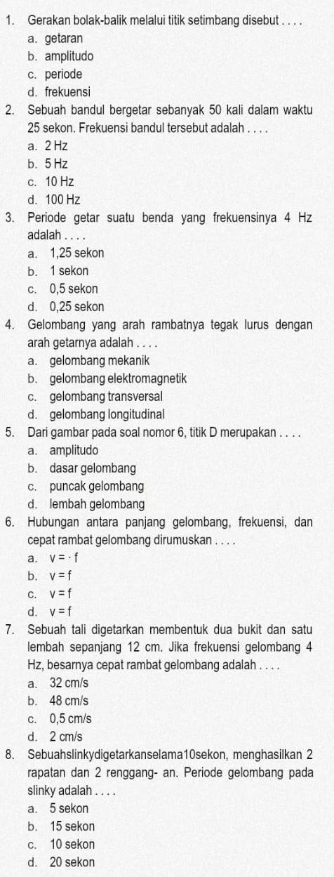 Gerakan bolak-balik melalui titik setimbang disebut . . . .
a. getaran
b. amplitudo
c. periode
d. frekuensi
2. Sebuah bandul bergetar sebanyak 50 kali dalam waktu
25 sekon. Frekuensi bandul tersebut adalah . . . .
a. 2 Hz
b. 5 Hz
c. 10 Hz
d. 100 Hz
3. Periode getar suatu benda yang frekuensinya 4 Hz
adalah . . . .
a. 1,25 sekon
b. 1 sekon
c. 0,5 sekon
d. 0,25 sekon
4. Gelombang yang arah rambatnya tegak lurus dengan
arah getarnya adalah . . . .
a. gelombang mekanik
b. gelombang elektromagnetik
c. gelombang transversal
d. gelombang longitudinal
5. Dari gambar pada soal nomor 6, titik D merupakan . . . .
a. amplitudo
b. dasar gelombang
c. puncak gelombang
d. lembah gelombang
6. Hubungan antara panjang gelombang, frekuensi, dan
cepat rambat gelombang dirumuskan . . . .
a. v=· f
b. v=f
C. v=f
d. v=f
7. Sebuah tali digetarkan membentuk dua bukit dan satu
lembah sepanjang 12 cm. Jika frekuensi gelombang 4
Hz, besarnya cepat rambat gelombang adalah . . . .
a. 32 cm/s
b. 48 cm/s
c. 0,5 cm/s
d. 2 cm/s
8. Sebuahslinkydigetarkanselama10sekon, menghasilkan 2
rapatan dan 2 renggang- an. Periode gelombang pada
slinky adalah . . . .
a. 5 sekon
b. 15 sekon
c. 10 sekon
d. 20 sekon