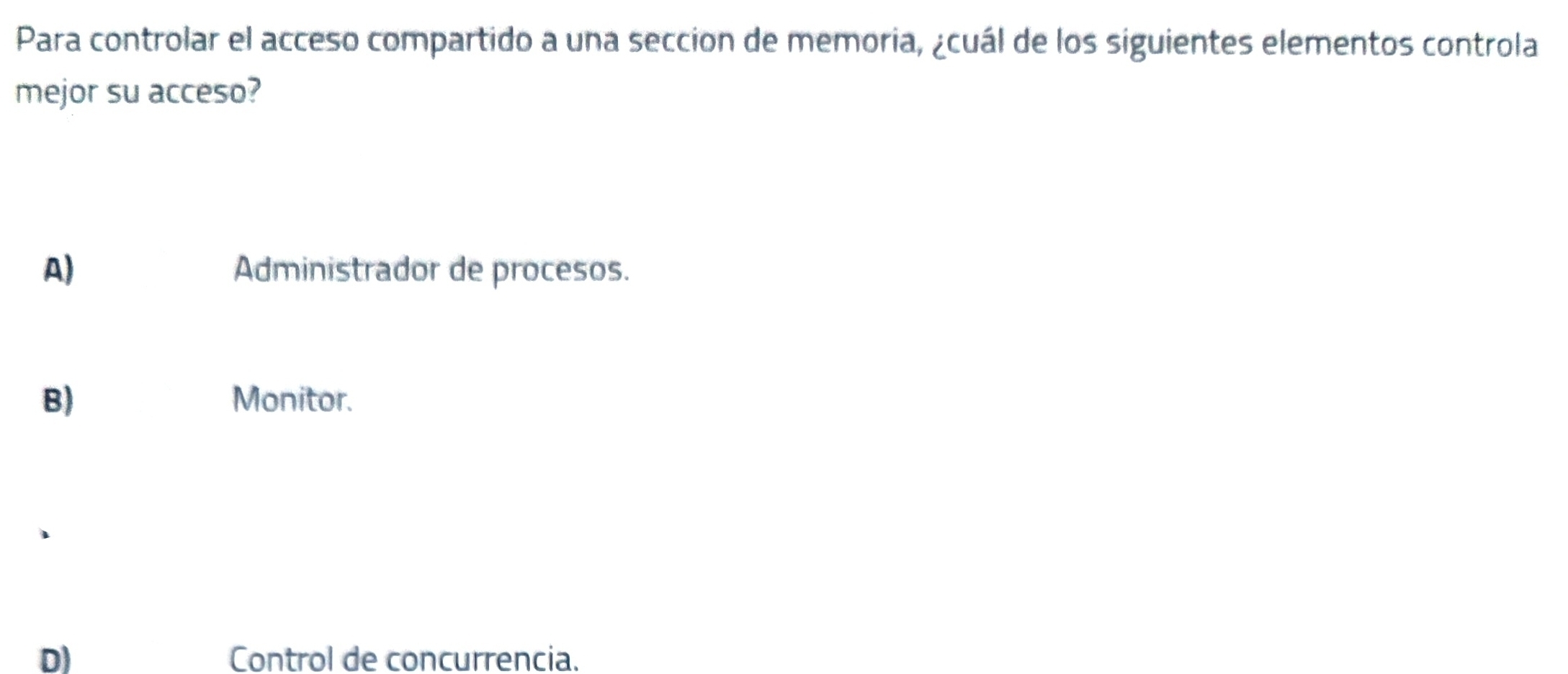 Para controlar el acceso compartido a una seccion de memoria, ¿cuál de los siguientes elementos controla
mejor su acceso?
A) Administrador de procesos.
B) Monitor.
D) Control de concurrencia.