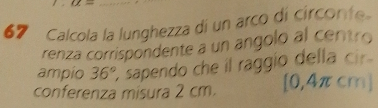 a=
67 Calcola la lunghezza di un arco dí circonte 
renza corríspondente a un angolo al centro 
ampio 36° sapendo che il raggío della cir 
conferenza misura 2 cm.
0,4 πcm ]