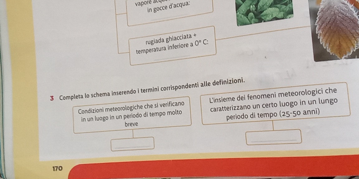 vaporé acqu 
in gocce d'acqua: 
rugiada ghiacciata + 
temperatura inferiore a 0°C : 
3 Completa lo schema inserendo i termini corrispondenti alle definizioni. 
Condizioni meteorologiche che si verificano L'insieme dei fenomeni meteorologici che 
in un luogo in un periodo di tempo molto caratterizzano un certo luogo in un lungo 
breve periodo di tempo (25-50 anni) 
_ 
_
170