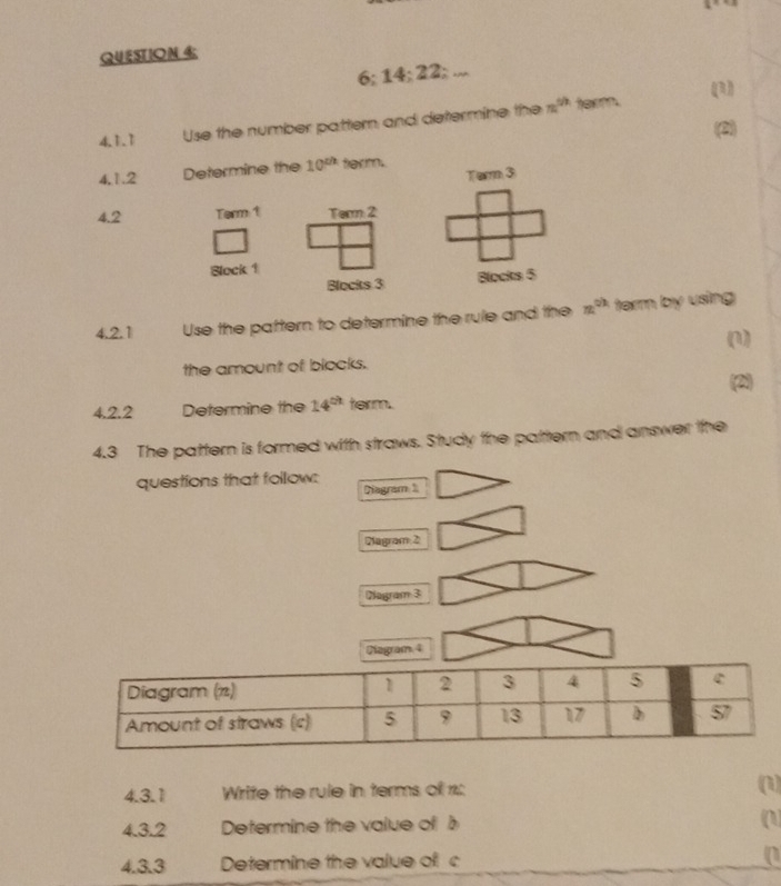 QUESTION 4;
6; 14; 22; ... 
(R) 
4.1.1 Use the number pattern and determine the m^(th) term. 
(2) 
4,1.2 Determine the 10^(th) ferm. 
Term 3
4.2 Term 1 Term: 2
Block 1
Blocits 3 Blocks 5
4.2.1 Use the paftern to determine the rule and the x^(circ h) term by using 
(1) 
the amount of blocks. 
(2) 
4.2.2 Determine the 14^(th) term. 
4.3 The pattern is formed with straws. Study the pattern and answer the 
questions that follow: 
Diagram 1 
Diagram 2 
Diagram 3 
Diagram 4 
4.3.1 Write the rule in terms of 1: (1) 
4.3.2 Determine the value of b (1) 
4.3.3 Determine the value of c