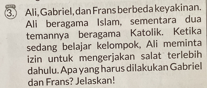 HOTS 
3. Ali, Gabriel, dan Frans ber beda keyakinan. 
Ali beragama Islam, sementara dua 
temannya beragama Katolik. Ketika 
sedang belajar kelompok, Ali meminta 
izin untuk mengerjakan salat terlebih 
dahulu. Apa yang harus dilakukan Gabriel 
dan Frans? Jelaskan!