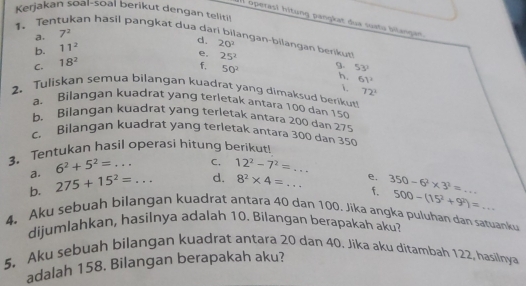 Kerjakan soal-soal berikut dengan teliti! 
IIl operasl hitung pangkat dua suetu bilanget 
1. Tentukan hasil pangkat dua dar 
a. 7^2
b. 11^2
d. 20^2
angan-bilangan berikut! 
e, 25^2 9. 53^2
C. 18^2
f, 50^2 h. 61^2
. 72^2
2. Tuliskan semua bilangan kuadrat yang dimaksud berikut 
a. Bilangan kuadrat yang terletak antara 100 dan 150
b. Bilangan kuādrat yang terletak antara 200 dan 275
c. Bilangan kuadrat yang terletak antara 300 dan 350
3. Tentukan hasil operasi hitung berikut 
a. 6^2+5^2=... C. 12^2-7^2=... 
b. 275+15^2=... d. 8^2* 4=... e. 350-6^2* 3^2= _ 
f. 500-(15^2+9^2)=
4. Aku sebuah bilangan kuadrat antara 40 dan 100, Jika angka puluhan dan satuanku 
dijumlahkan, hasilnya adalah 10. Bilangan berapakah aku? 
5. Aku sebuah bilangan kuadrat antara 20 dan 40. Jika aku ditambah 122, hasilnya 
adalah 158. Bilangan berapakah aku?