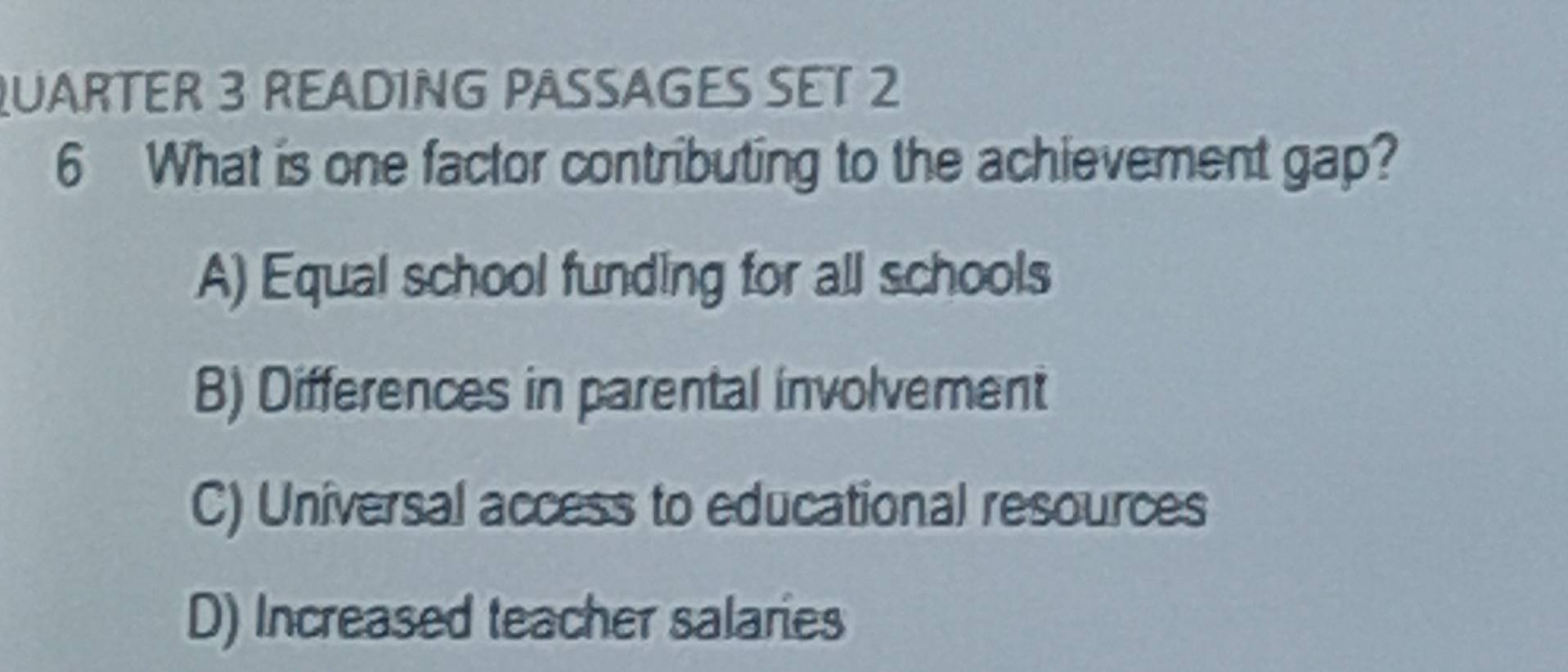 QUARTER 3 READING PASSAGES SET 2
6 What is one factor contributing to the achievement gap?
A) Equal school funding for all schools
B) Differences in parental involvement
C) Universal access to educational resources
D) Increased teacher salaries