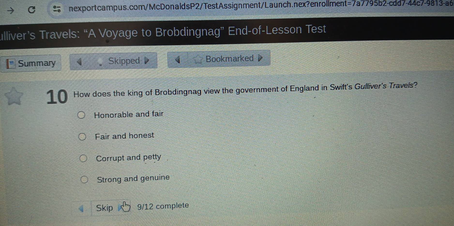 ulliver’s Travels: “A Voyage to Brobdingnag” End-of-Lesson Test
Summary Skipped Bookmarked 
10 How does the king of Brobdingnag view the government of England in Swift's Gulliver's Travels?
Honorable and fair
Fair and honest
Corrupt and petty
Strong and genuine
Skip 9/12 complete