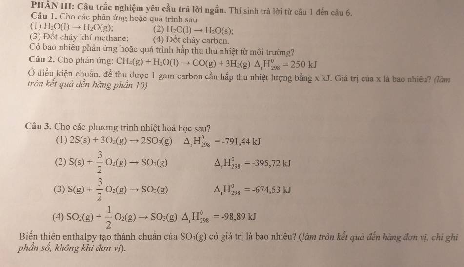 PHẢN III: Câu trắc nghiệm yêu cầu trả lời ngắn. Thí sinh trả lời từ câu 1 đến câu 6.
Câu 1. Cho các phản ứng hoặc quá trình sau
(1) H_2O(l)to H_2O(g) (2) H_2O(l)to H_2O(s);
(3) Đốt cháy khí methane; (4) Đốt cháy carbon.
Có bao nhiêu phản ứng hoặc quá trình hấp thu thu nhiệt từ môi trường?
Câu 2. Cho phản ứng: CH_4(g)+H_2O(l)to CO(g)+3H_2(g)△ _rH_(298)^0=250kJ
Ở điều kiện chuẩn, để thu được 1 gam carbon cần hấp thu nhiệt lượng bằng xkJ J. Giá trị của x là bao nhiêu? (làm
tròn kết quả đến hàng phần 10)
Câu 3. Cho các phương trình nhiệt hoá học sau?
(1) 2S(s)+3O_2(g)to 2SO_3(g) △ _rH_(298)^0=-791,44kJ
(2) S(s)+ 3/2 O_2(g)to SO_3(g) △ _rH_(298)^0=-395,72kJ
(3) S(g)+ 3/2 O_2(g)to SO_3(g) △ _rH_(298)^0=-674,53kJ
(4) SO_2(g)+ 1/2 O_2(g)to SO_3(g)△ _rH_(298)^0=-98,89kJ
Biến thiên enthalpy tạo thành chuần của SO_3(g) có giá trị là bao nhiêu? (làm tròn kết quả đến hàng đơn vị, chi ghi
phần số, không khi đơn vị).