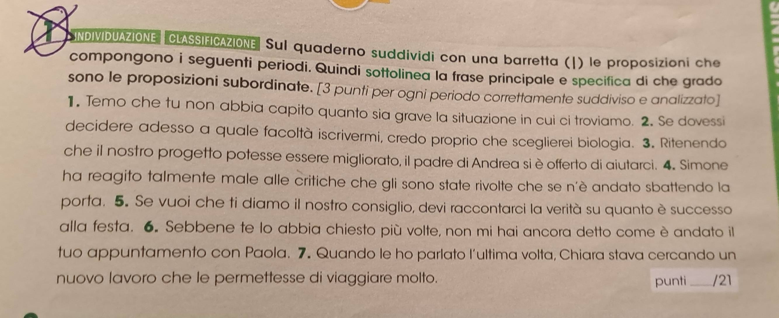 NDIVIDUAZIONE CLASSIFICAZIONE Sul quaderno suddividi con una barretta (|) le proposizioni che 
compongono i seguenti periodi. Quindi sottolinea la frase principale e specifica di che grado 
sono le proposizioni subordinate. [3 punti per ogni periodo correttamente suddiviso e analizzato] 
1. Temo che tu non abbia capito quanto sia grave la situazione in cui ci troviamo. 2. Se dovessi 
decidere adesso a quale facoltà iscrivermi, credo proprio che sceglierei biologia. 3. Ritenendo 
che il nostro progetto potesse essere migliorato, il padre di Andrea si è offerto di aiutarci. 4. Simone 
ha reagito talmente male alle critiche che gli sono state rivolte che se n’è andato sbattendo la 
porta. 5. Se vuoi che ti diamo il nostro consiglio, devi raccontarci la verità su quanto è successo 
alla festa. 6. Sebbene te lo abbia chiesto più volte, non mi hai ancora detto come è andato il 
tuo appuntamento con Paola. 7. Quando le ho parlato l'ultima volta, Chiara stava cercando un 
nuovo lavoro che le permettesse di viaggiare molto. punti /21