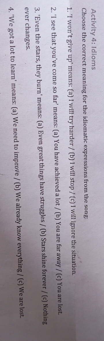 Activity 4: Idioms 
Choose the correct meaning for the idiomatic expressions from the song: 
1. 'I won’t give up' means: (a) I will try harder / (b) I will stop / (c) I will ignore the situation. 
2. 'I see that you've come so far' means: (a) You have achieved a lot / (b) You are far away / (c) You are lost. 
3. 'Even the stars, they burn' means: (a) Even great things have struggles / (b) Stars shine forever / (c) Nothing 
ever changes. 
4. 'We got a lot to learn' means: (a) We need to improve / (b) We already know everything / (c) We are lost.