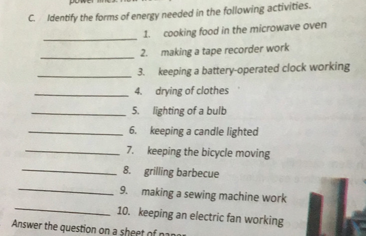 Identify the forms of energy needed in the following activities. 
_ 
1. cooking food in the microwave oven 
_2. making a tape recorder work 
_3. keeping a battery-operated clock working 
_4. drying of clothes 
_5. lighting of a bulb 
_6. keeping a candle lighted 
_7. keeping the bicycle moving 
_8. grilling barbecue 
_ 
_ 
9. making a sewing machine work 
10. keeping an electric fan working 
Answer the question on a sheet of