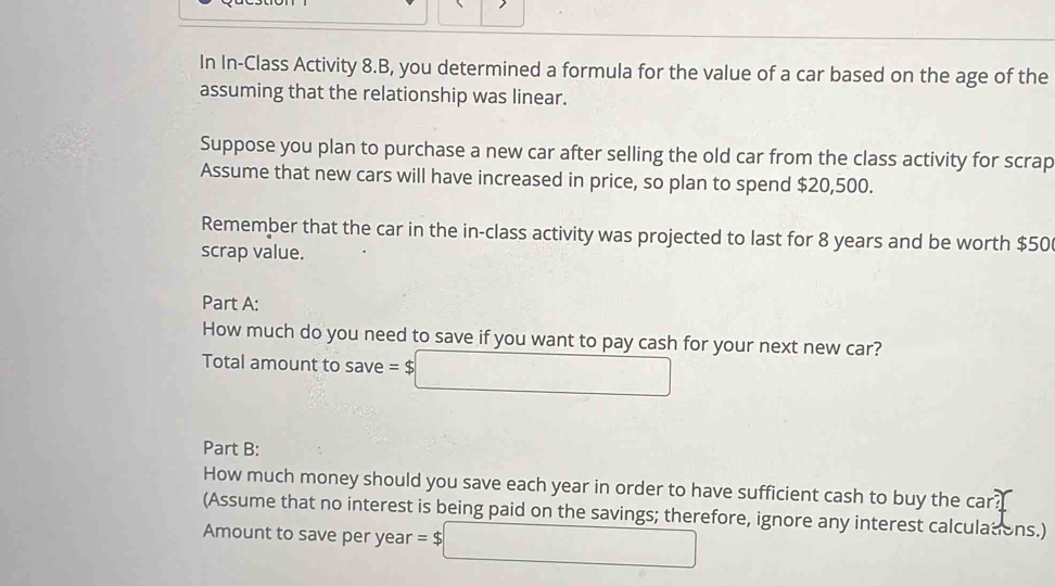 In In-Class Activity 8.B, you determined a formula for the value of a car based on the age of the 
assuming that the relationship was linear. 
Suppose you plan to purchase a new car after selling the old car from the class activity for scrap 
Assume that new cars will have increased in price, so plan to spend $20,500. 
Remember that the car in the in-class activity was projected to last for 8 years and be worth $50
scrap value. 
Part A: 
How much do you need to save if you want to pay cash for your next new car? 
Total amount to save =$□
Part B: 
How much money should you save each year in order to have sufficient cash to buy the car? 
(Assume that no interest is being paid on the savings; therefore, ignore any interest calculations.) 
Amount to save per year =$□