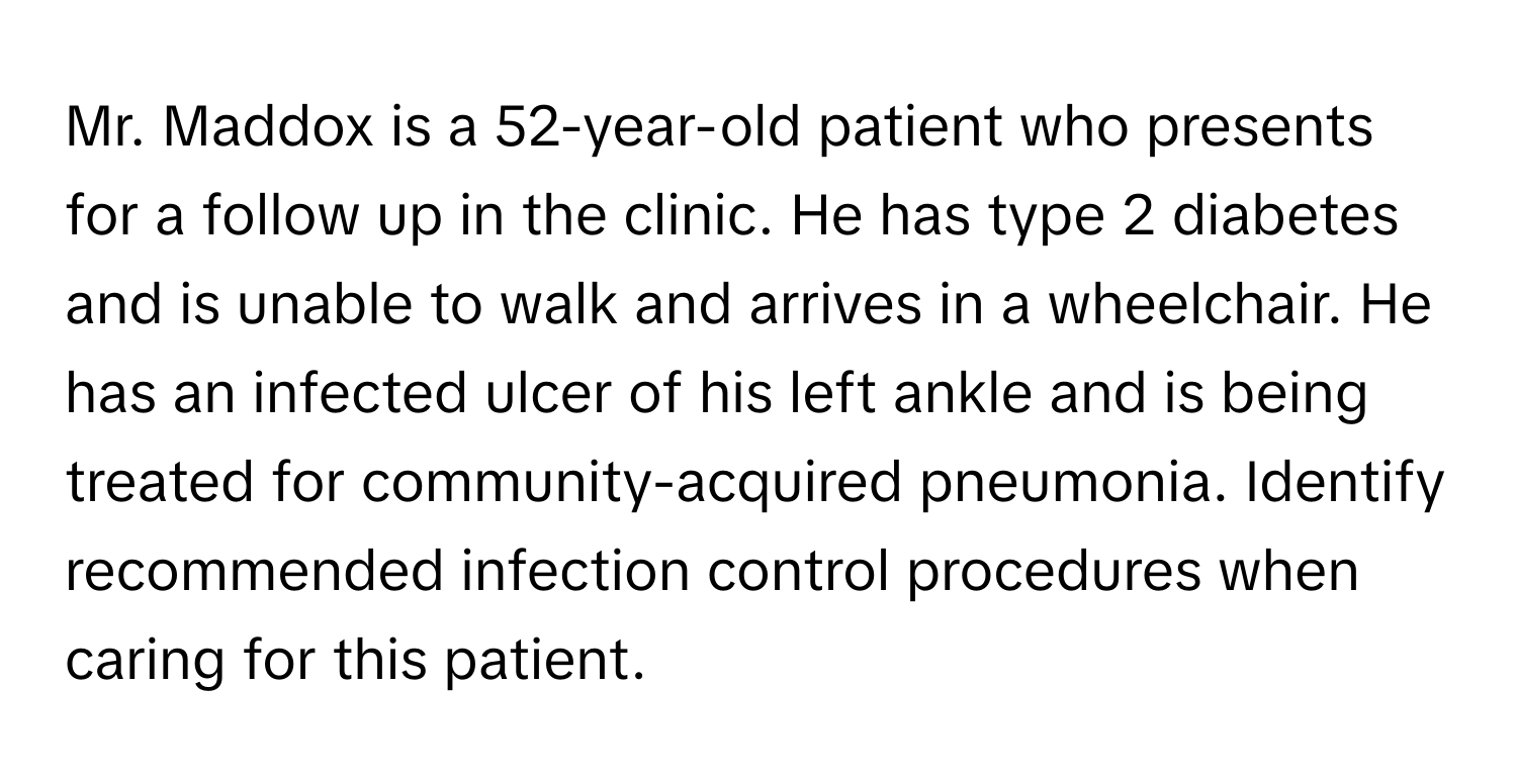 Mr. Maddox is a 52-year-old patient who presents for a follow up in the clinic. He has type 2 diabetes and is unable to walk and arrives in a wheelchair. He has an infected ulcer of his left ankle and is being treated for community-acquired pneumonia. Identify recommended infection control procedures when caring for this patient.