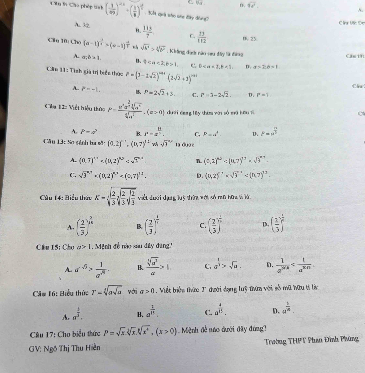 C. sqrt[6](a). D. sqrt[4](d^3). A.
Câu 9: Cho phép tính ( 1/49 )^-0.5+( 1/8 )^ (-4)/3 . Kết quả nào sau đây đúng?
Câu 18: Đơ
A. 32. B.  113/7 . C.  23/112 .
D. 23.
Câu 10: Cho (a-1)^ (-3)/4 >(a-1)^ (-4)/5  và sqrt(b^3)>sqrt[3](b^2). Khẳng định nào sau đây là đũng
A. a;b>1. Câu 19:
B. 01. C. 0<1. D. a>2;b>1.
Câu 11: Tính giá trị biểu thức P=(3-2sqrt(2))^1414· (2sqrt(2)+3)^1415
A. P=-1.
Cầu
B. P=2sqrt(2)+3. C. P=3-2sqrt(2). D. P=1.
Câu 12: Viết biểu thức P=frac a^2a^(frac 5)2sqrt[3](a^4)sqrt[6](a^7),(a>0) dưới dạng lũy thừa với số mũ hữu tỉ.
Ca
A. P=a^5 B. P=a^(frac 14)3. C. P=a^4. D. P=a^(frac 13)3.
Câu 13: So sánh ba số: (0,2)^0.3,(0,7)^3.2 và sqrt 3^((0.2) ta được
A. (0,7)^3,2) B. (0,2)^0.3
C. sqrt 3^((0.2) (0,2)^0.3)
D.
Câu 14: Biểu thức K=sqrt[3](frac 2)3sqrt[3](frac 2)3sqrt(frac 2)3 viết dưới dạng luỹ thừa với số mũ hữu tỉ là:
A. ( 2/3 )^ 5/18  ( 2/3 )^ 1/2  ( 2/3 )^ 1/8  ( 2/3 )^ 1/6 
B.
C.
D.
Câu 15: Cho a>1. Mệnh đề nào sau đây đúng?
A. a^(-sqrt(3))> 1/a^(sqrt(5)) . B.  sqrt[3](a^2)/a >1. C. a^(frac 1)3>sqrt(a). D.  1/a^(2018) 
Câu 16: Biểu thức T=sqrt[5](asqrt a) với a>0. Viết biểu thức T dưới dạng luỹ thừa với số mũ hữu tỉ là:
A. a^(frac 3)5.
B. a^(frac 2)15.
C. a^(frac 4)15.
D. a^(frac 3)10.
Câu 17: Cho biểu thức P=sqrt(x).sqrt[3](x).sqrt[6](x^4),(x>0). Mệnh đề nào dưới đây đúng?
GV: Ngô Thị Thu Hiền Trường THPT Phan Đình Phùng